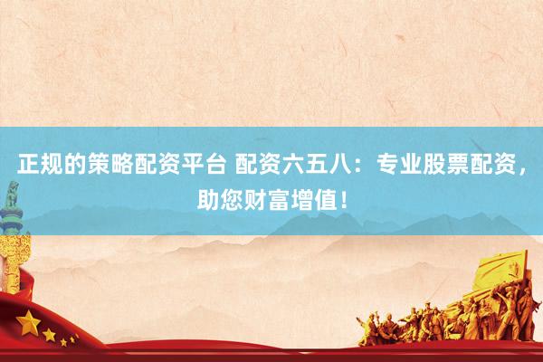 正规的策略配资平台 配资六五八：专业股票配资，助您财富增值！