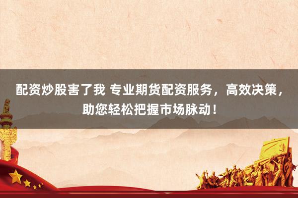 配资炒股害了我 专业期货配资服务，高效决策，助您轻松把握市场脉动！