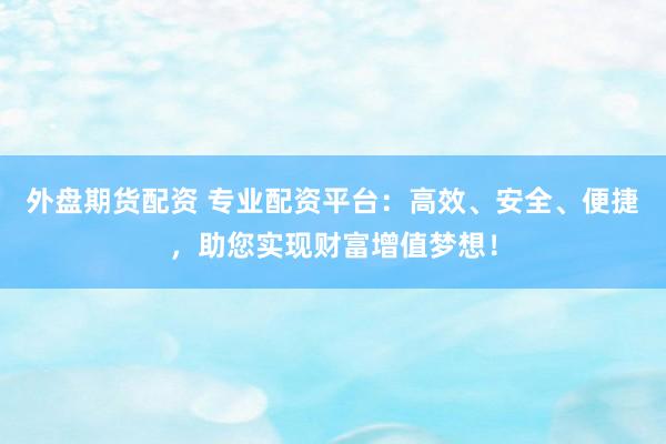 外盘期货配资 专业配资平台：高效、安全、便捷，助您实现财富增值梦想！