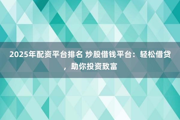 2025年配资平台排名 炒股借钱平台：轻松借贷，助你投资致富