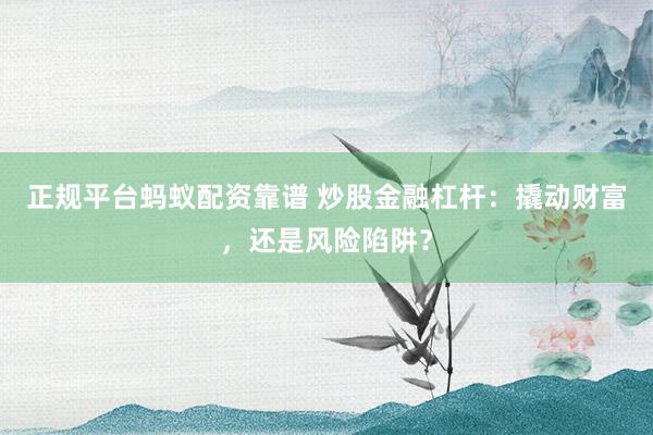 正规平台蚂蚁配资靠谱 炒股金融杠杆：撬动财富，还是风险陷阱？