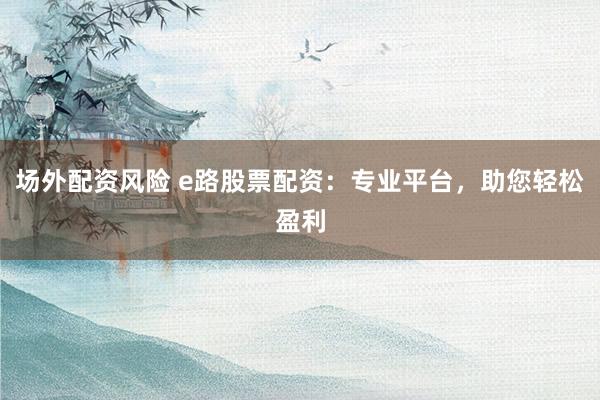 场外配资风险 e路股票配资：专业平台，助您轻松盈利