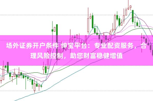 场外证券开户条件 绅宝平台：专业配资服务，合理风险控制，助您财富稳健增值