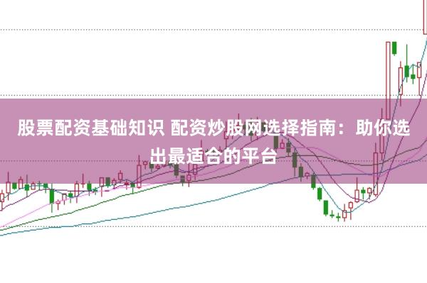 股票配资基础知识 配资炒股网选择指南：助你选出最适合的平台