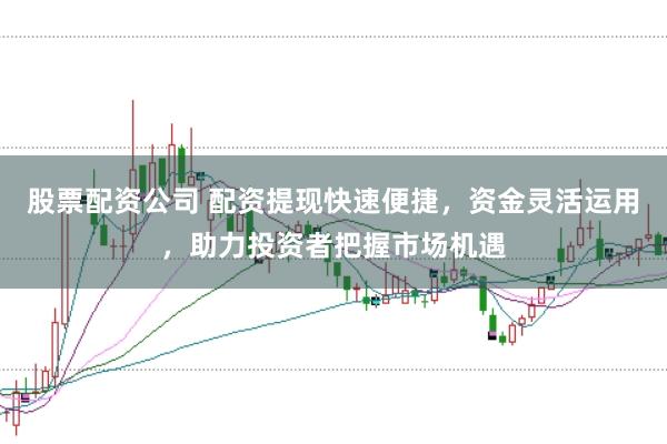 股票配资公司 配资提现快速便捷，资金灵活运用，助力投资者把握市场机遇