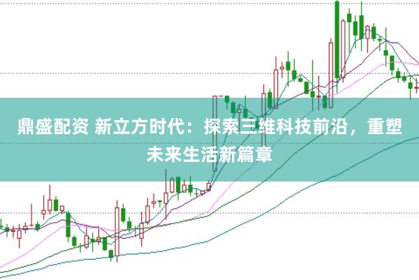 鼎盛配资 新立方时代：探索三维科技前沿，重塑未来生活新篇章