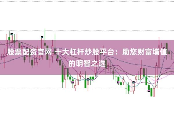 股票配资官网 十大杠杆炒股平台：助您财富增值的明智之选