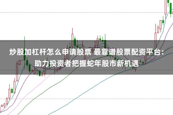 炒股加杠杆怎么申请股票 最靠谱股票配资平台：助力投资者把握蛇年股市新机遇