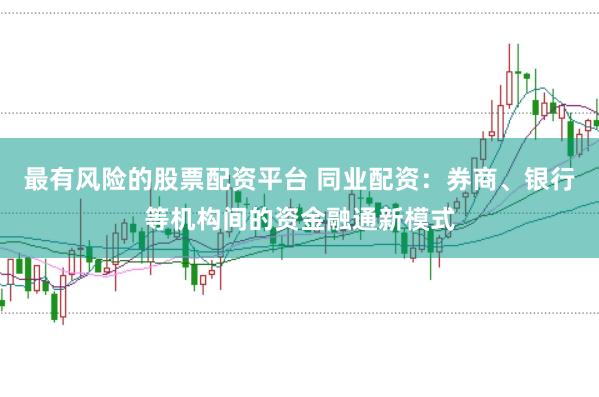 最有风险的股票配资平台 同业配资：券商、银行等机构间的资金融通新模式