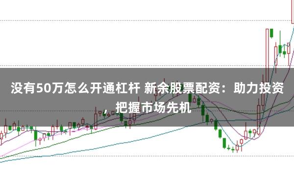 没有50万怎么开通杠杆 新余股票配资：助力投资，把握市场先机