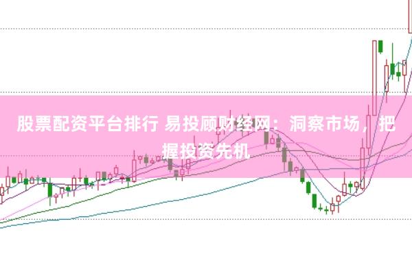 股票配资平台排行 易投顾财经网：洞察市场，把握投资先机
