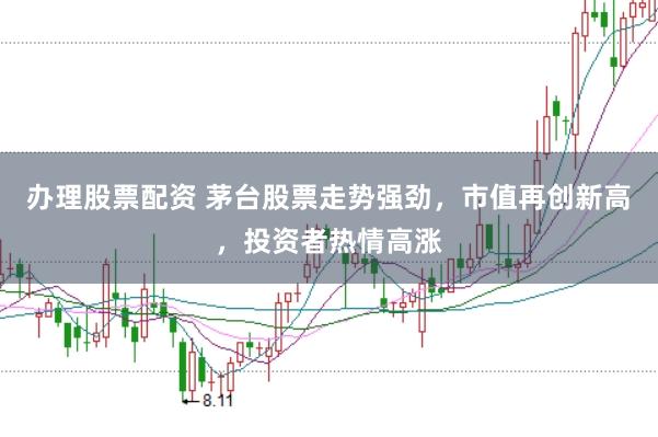 办理股票配资 茅台股票走势强劲，市值再创新高，投资者热情高涨