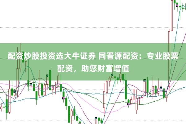 配资炒股投资选大牛证券 同晋源配资：专业股票配资，助您财富增值