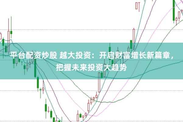 平台配资炒股 越大投资：开启财富增长新篇章，把握未来投资大趋势