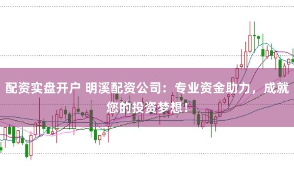 配资实盘开户 明溪配资公司：专业资金助力，成就您的投资梦想！