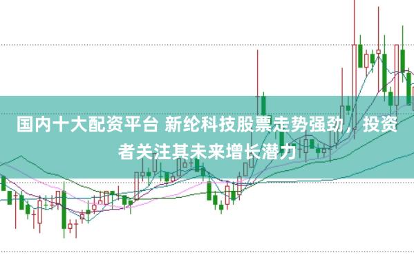 国内十大配资平台 新纶科技股票走势强劲，投资者关注其未来增长潜力