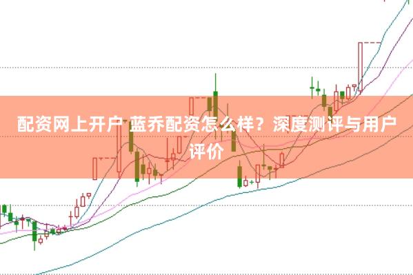 配资网上开户 蓝乔配资怎么样？深度测评与用户评价