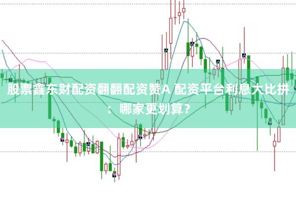 股票鑫东财配资翻翻配资赞A 配资平台利息大比拼：哪家更划算？
