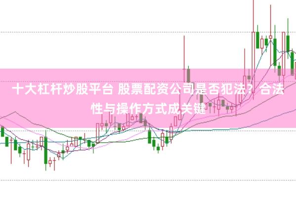 十大杠杆炒股平台 股票配资公司是否犯法？合法性与操作方式成关键