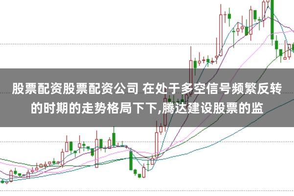 股票配资股票配资公司 在处于多空信号频繁反转的时期的走势格局下下，腾达建设股票的监
