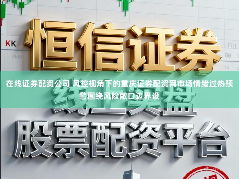 在线证券配资公司 风控视角下的重庆证券配资网市场情绪过热预警围绕风险敞口边界设