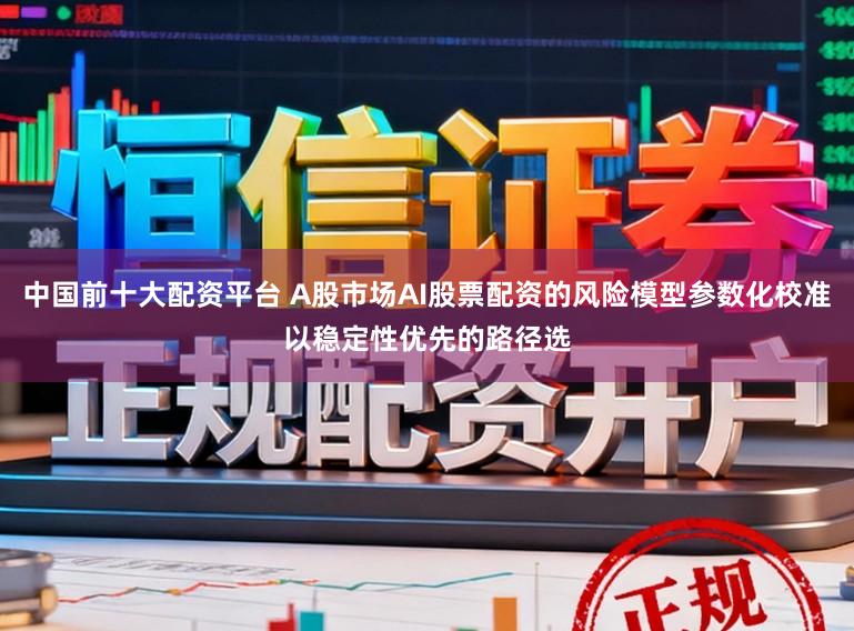 中国前十大配资平台 A股市场AI股票配资的风险模型参数化校准以稳定性优先的路径选