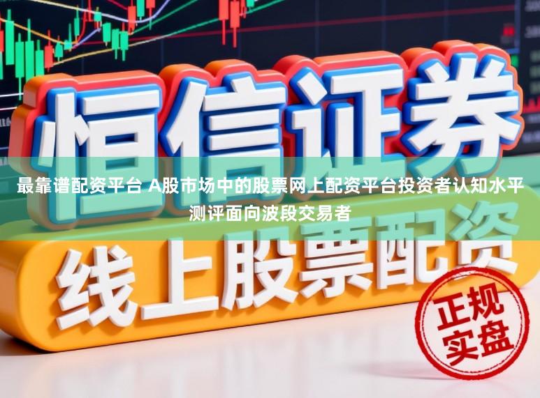 最靠谱配资平台 A股市场中的股票网上配资平台投资者认知水平测评面向波段交易者