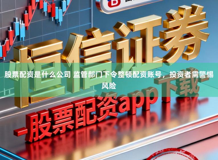 股票配资是什么公司 监管部门下令整顿配资账号，投资者需警惕风险