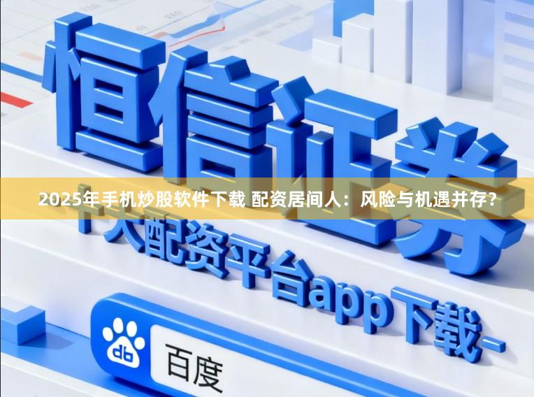 2025年手机炒股软件下载 配资居间人：风险与机遇并存？